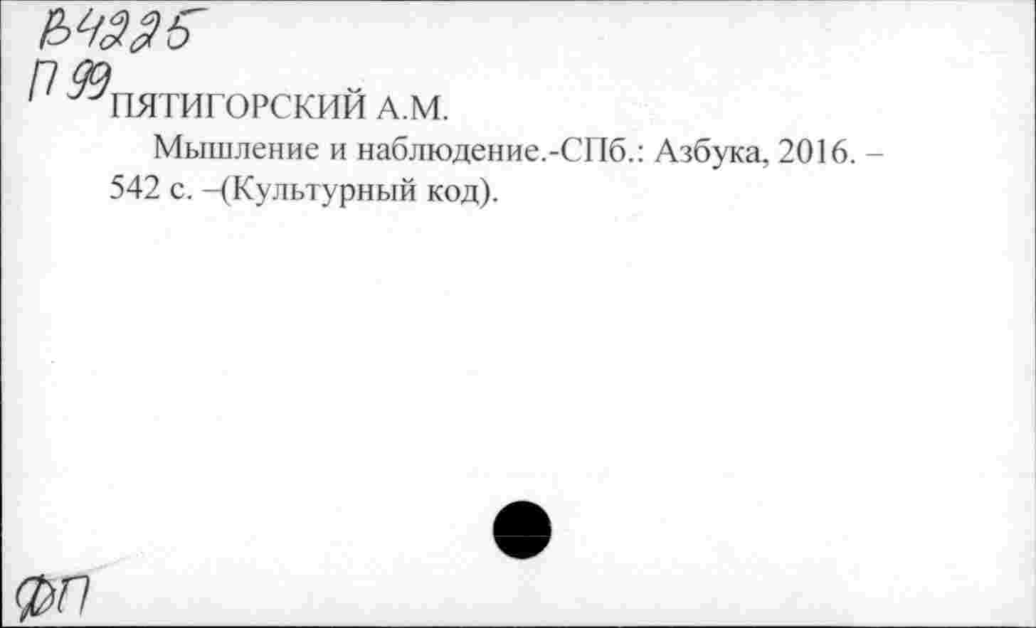 ﻿пдд
' ^ПЯТИГОРСКИМ А.М.
Мышление и наблюдение.-СПб.: Азбука, 2016. -542 с. -(Культурный код).